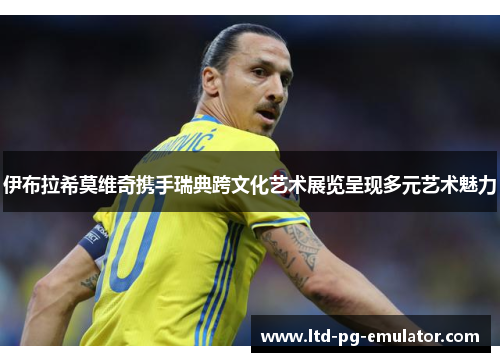 伊布拉希莫维奇携手瑞典跨文化艺术展览呈现多元艺术魅力 伊布拉希莫维奇携手瑞典跨文化艺术展览呈现多元艺术魅力