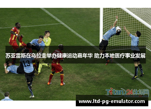 苏亚雷斯在乌拉圭举办健康运动嘉年华 助力本地医疗事业发展 苏亚雷斯在乌拉圭举办健康运动嘉年华 助力本地医疗事业发展