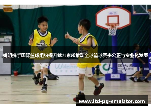姚明携手国际篮球组织提升裁判素质推动全球篮球赛事公正与专业化发展 姚明携手国际篮球组织提升裁判素质推动全球篮球赛事公正与专业化发展