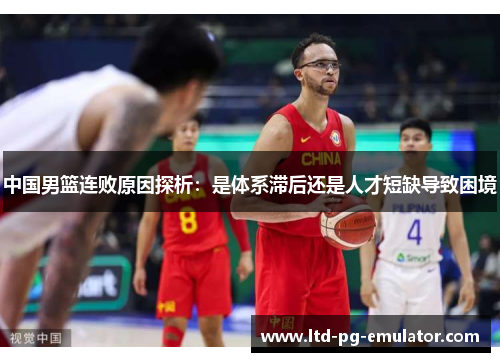 中国男篮连败原因探析:是体系滞后还是人才短缺导致困境 中国男篮连败原因探析:是体系滞后还是人才短缺导致困境