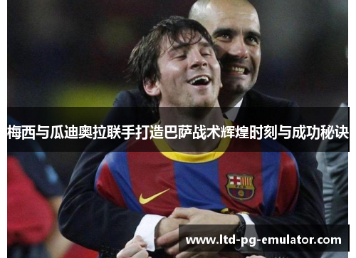 梅西与瓜迪奥拉联手打造巴萨战术辉煌时刻与成功秘诀 梅西与瓜迪奥拉联手打造巴萨战术辉煌时刻与成功秘诀