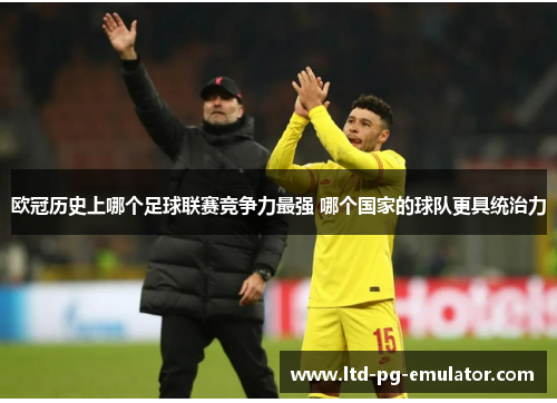 欧冠历史上哪个足球联赛竞争力最强 哪个国家的球队更具统治力 欧冠历史上哪个足球联赛竞争力最强 哪个国家的球队更具统治力