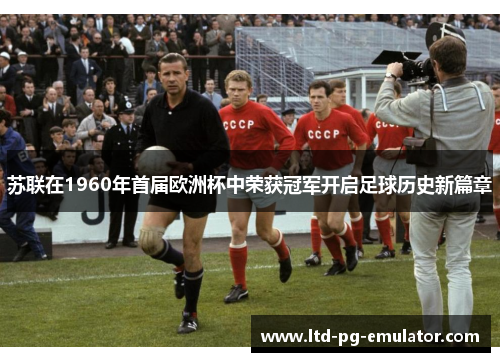 苏联在1960年首届欧洲杯中荣获冠军开启足球历史新篇章 苏联在1960年首届欧洲杯中荣获冠军开启足球历史新篇章