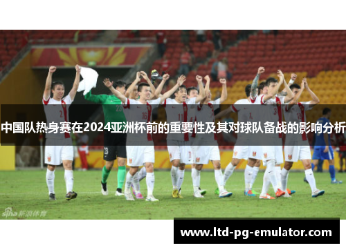 中国队热身赛在2024亚洲杯前的重要性及其对球队备战的影响分析 中国队热身赛在2024亚洲杯前的重要性及其对球队备战的影响分析