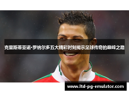 克里斯蒂亚诺·罗纳尔多五大精彩时刻揭示足球传奇的巅峰之路 克里斯蒂亚诺·罗纳尔多五大精彩时刻揭示足球传奇的巅峰之路