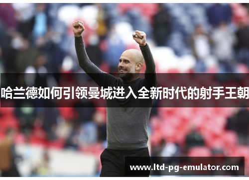 哈兰德如何引领曼城进入全新时代的射手王朝 哈兰德如何引领曼城进入全新时代的射手王朝