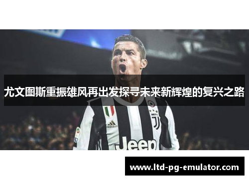 尤文图斯重振雄风再出发探寻未来新辉煌的复兴之路 尤文图斯重振雄风再出发探寻未来新辉煌的复兴之路