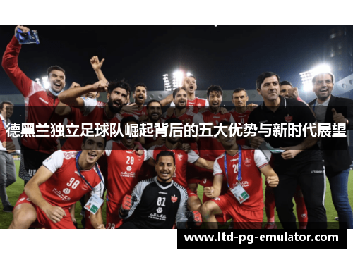 德黑兰独立足球队崛起背后的五大优势与新时代展望 德黑兰独立足球队崛起背后的五大优势与新时代展望