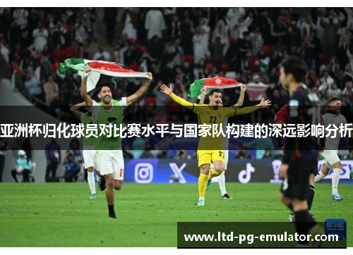 亚洲杯归化球员对比赛水平与国家队构建的深远影响分析 亚洲杯归化球员对比赛水平与国家队构建的深远影响分析