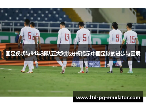 国足现状与94年球队五大对比分析揭示中国足球的进步与困境 国足现状与94年球队五大对比分析揭示中国足球的进步与困境