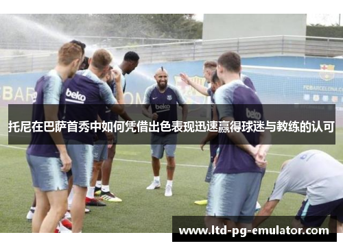 托尼在巴萨首秀中如何凭借出色表现迅速赢得球迷与教练的认可 托尼在巴萨首秀中如何凭借出色表现迅速赢得球迷与教练的认可