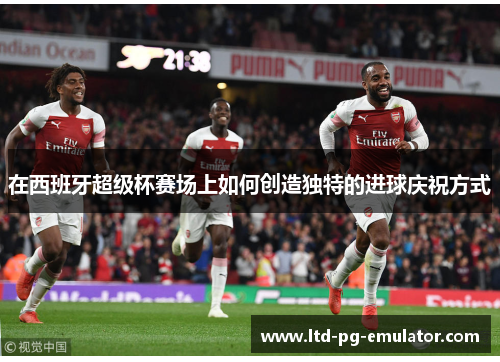 在西班牙超级杯赛场上如何创造独特的进球庆祝方式 在西班牙超级杯赛场上如何创造独特的进球庆祝方式