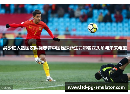 吴少聪入选国家队标志着中国足球新生力量崭露头角与未来希望 吴少聪入选国家队标志着中国足球新生力量崭露头角与未来希望