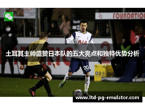 土耳其主帅盛赞日本队的五大亮点和独特优势分析 土耳其主帅盛赞日本队的五大亮点和独特优势分析