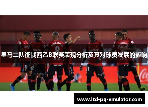 皇马二队征战西乙B联赛表现分析及其对球员发展的影响 皇马二队征战西乙B联赛表现分析及其对球员发展的影响