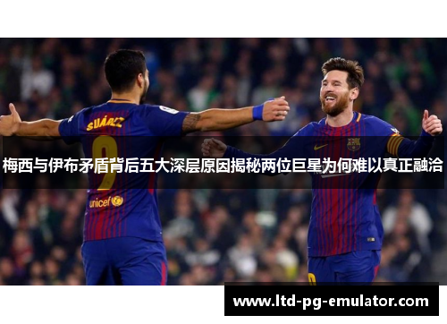 梅西与伊布矛盾背后五大深层原因揭秘两位巨星为何难以真正融洽 梅西与伊布矛盾背后五大深层原因揭秘两位巨星为何难以真正融洽