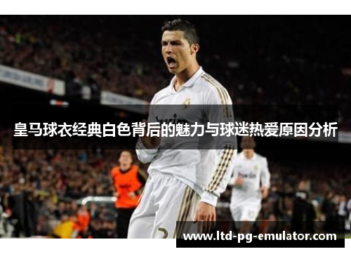 皇马球衣经典白色背后的魅力与球迷热爱原因分析 皇马球衣经典白色背后的魅力与球迷热爱原因分析