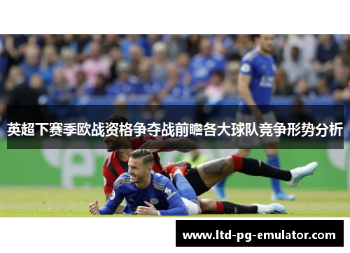 英超下赛季欧战资格争夺战前瞻各大球队竞争形势分析 英超下赛季欧战资格争夺战前瞻各大球队竞争形势分析