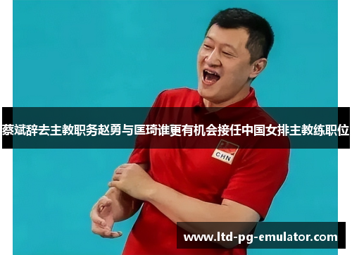 蔡斌辞去主教职务赵勇与匡琦谁更有机会接任中国女排主教练职位 蔡斌辞去主教职务赵勇与匡琦谁更有机会接任中国女排主教练职位