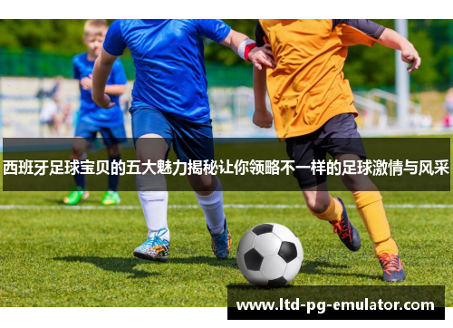 西班牙足球宝贝的五大魅力揭秘让你领略不一样的足球激情与风采 西班牙足球宝贝的五大魅力揭秘让你领略不一样的足球激情与风采