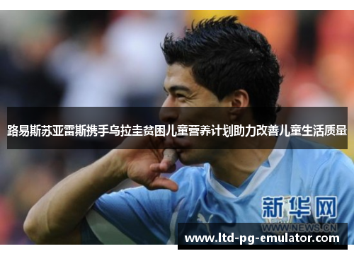 路易斯苏亚雷斯携手乌拉圭贫困儿童营养计划助力改善儿童生活质量 路易斯苏亚雷斯携手乌拉圭贫困儿童营养计划助力改善儿童生活质量