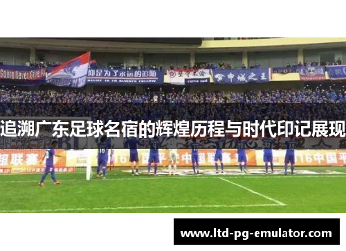 追溯广东足球名宿的辉煌历程与时代印记展现 追溯广东足球名宿的辉煌历程与时代印记展现