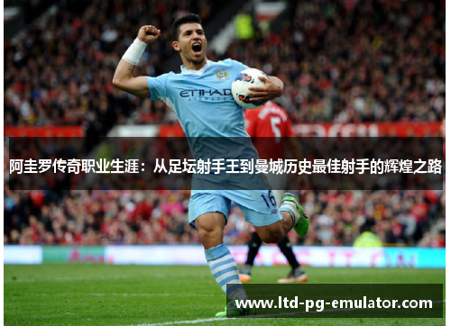 阿圭罗传奇职业生涯:从足坛射手王到曼城历史最佳射手的辉煌之路 阿圭罗传奇职业生涯:从足坛射手王到曼城历史最佳射手的辉煌之路