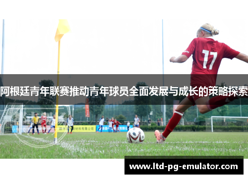 阿根廷青年联赛推动青年球员全面发展与成长的策略探索 阿根廷青年联赛推动青年球员全面发展与成长的策略探索