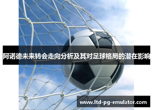 阿诺德未来转会走向分析及其对足球格局的潜在影响 阿诺德未来转会走向分析及其对足球格局的潜在影响