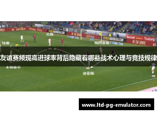 友谊赛频现高进球率背后隐藏着哪些战术心理与竞技规律 友谊赛频现高进球率背后隐藏着哪些战术心理与竞技规律