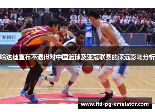 哈达迪宣布不退役对中国篮球及亚冠联赛的深远影响分析 哈达迪宣布不退役对中国篮球及亚冠联赛的深远影响分析
