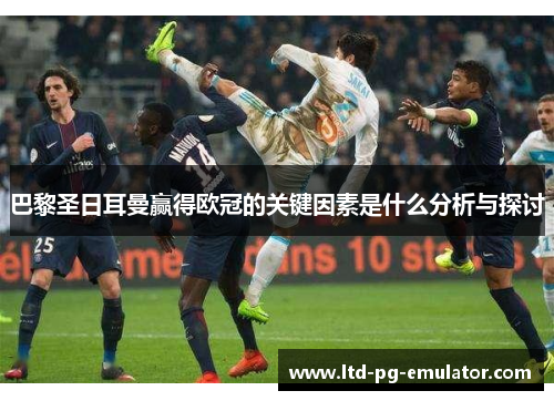 巴黎圣日耳曼赢得欧冠的关键因素是什么分析与探讨 巴黎圣日耳曼赢得欧冠的关键因素是什么分析与探讨