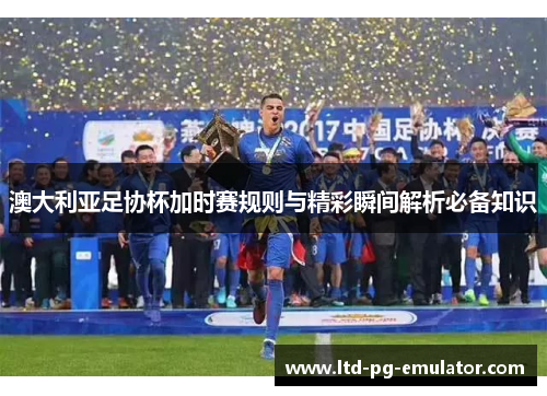 澳大利亚足协杯加时赛规则与精彩瞬间解析必备知识