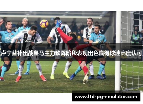 卢宁替补出战皇马主力缺阵阶段表现出色赢得球迷高度认可